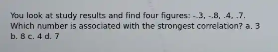 You look at study results and find four figures: -.3, -.8, .4, .7. Which number is associated with the strongest correlation? a. 3 b. 8 c. 4 d. 7