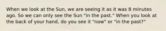 When we look at the Sun, we are seeing it as it was 8 minutes ago. So we can only see the Sun "in the past." When you look at the back of your hand, do you see it "now" or "in the past?"