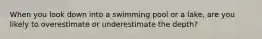 When you look down into a swimming pool or a lake, are you likely to overestimate or underestimate the depth?