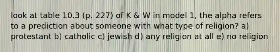 look at table 10.3 (p. 227) of K & W in model 1, the alpha refers to a prediction about someone with what type of religion? a) protestant b) catholic c) jewish d) any religion at all e) no religion