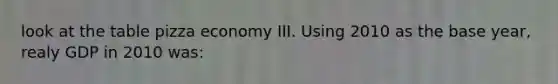 look at the table pizza economy III. Using 2010 as the base year, realy GDP in 2010 was: