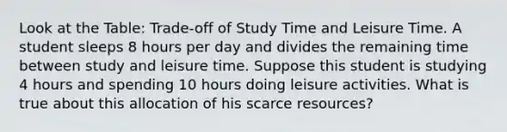 Look at the Table: Trade-off of Study Time and Leisure Time. A student sleeps 8 hours per day and divides the remaining time between study and leisure time. Suppose this student is studying 4 hours and spending 10 hours doing leisure activities. What is true about this allocation of his scarce resources?