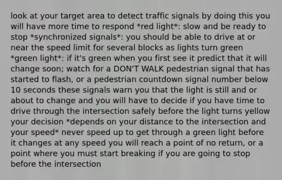 look at your target area to detect traffic signals by doing this you will have more time to respond *red light*: slow and be ready to stop *synchronized signals*: you should be able to drive at or near the speed limit for several blocks as lights turn green *green light*: if it's green when you first see it predict that it will change soon; watch for a DON'T WALK pedestrian signal that has started to flash, or a pedestrian countdown signal number below 10 seconds these signals warn you that the light is still and or about to change and you will have to decide if you have time to drive through the intersection safely before the light turns yellow your decision *depends on your distance to the intersection and your speed* never speed up to get through a green light before it changes at any speed you will reach a point of no return, or a point where you must start breaking if you are going to stop before the intersection