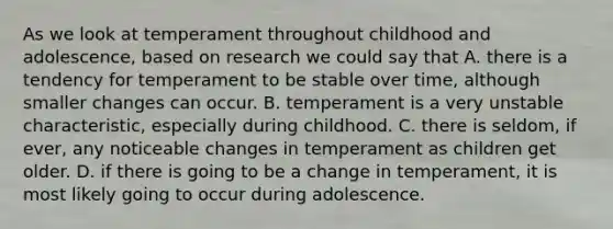 As we look at temperament throughout childhood and adolescence, based on research we could say that A. there is a tendency for temperament to be stable over time, although smaller changes can occur. B. temperament is a very unstable characteristic, especially during childhood. C. there is seldom, if ever, any noticeable changes in temperament as children get older. D. if there is going to be a change in temperament, it is most likely going to occur during adolescence.