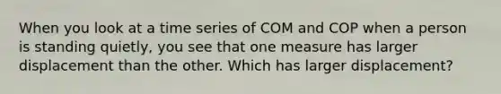 When you look at a time series of COM and COP when a person is standing quietly, you see that one measure has larger displacement than the other. Which has larger displacement?