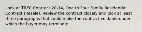 Look at TREC Contract 20-14, One to Four Family Residential Contract (Resale). Review the contract closely and pick at least three paragraphs that could make the contract voidable under which the buyer may terminate.