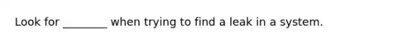 Look for ________ when trying to find a leak in a system.