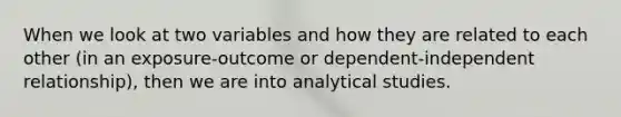 When we look at two variables and how they are related to each other (in an exposure-outcome or dependent-independent relationship), then we are into analytical studies.