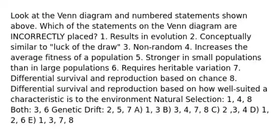 Look at the Venn diagram and numbered statements shown above. Which of the statements on the Venn diagram are INCORRECTLY placed? 1. Results in evolution 2. Conceptually similar to "luck of the draw" 3. Non-random 4. Increases the average fitness of a population 5. Stronger in small populations than in large populations 6. Requires heritable variation 7. Differential survival and reproduction based on chance 8. Differential survival and reproduction based on how well-suited a characteristic is to the environment Natural Selection: 1, 4, 8 Both: 3, 6 Genetic Drift: 2, 5, 7 A) 1, 3 B) 3, 4, 7, 8 C) 2 ,3, 4 D) 1, 2, 6 E) 1, 3, 7, 8