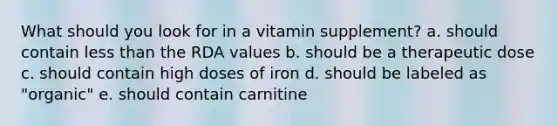 What should you look for in a vitamin supplement? a. should contain less than the RDA values b. should be a therapeutic dose c. should contain high doses of iron d. should be labeled as "organic" e. should contain carnitine