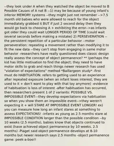 --they look under A when they watched the object be moved to B Possible Causes of A not B --1) may be because of young infant's inferior MEMORY systems --they might just not remember -->7.5 month old babies who were allowed to reach for the object immediately grabbed it BUT if just 2 second delay then they would go back to choosing A + exhibiting the error-->as infants got older they could wait LONGER PERIOD OF TIME (could wait several seconds before making a mistake) 2) PERSEVERATION --the persistent repetition of a particular behavior --motor perseveration: repeating a movement rather than modifying it to fit the new data --they can't stop from engaging in same motor behavior -researchers have really questioned does classic design really assess the concept of object permanence? ** (perhaps the kid has little motivation to find the object; they need to have motor skills to grab and reach things newer research has used "violation of expectations" method *Baillargeon study* -first must do HABITUATION: refers to getting used to an experience after repeated exposure (when an infant loses interest, they are used to it + don't want to play with that toy anymore) -evidence of habituation is loss of interest -after habituation has occurred, then researchers present 1 of 2 variants: POSSIBLE VS. IMPOSSIBLE EVENT---they develop expectations via habituation so when you show them an impossible event-->they weren't expecting it + will STARE AT IMPOSSIBLE EVENT LONGER! ex) you can measure how long an infant stares at something to assess EXPECTATIONS! -infants as young as 2.5 months stare at IMPOSSIBLE CONDITION longer than the possible condition --by 10 weeks (2.5 months), babies know that objects continued to exist (have achieved object permanence by 10 weeks, 2.5 months) -Piaget said object permanence develops at 8-10 months but newer research says 2.5 months -object permanence game: peek-a-boo!!