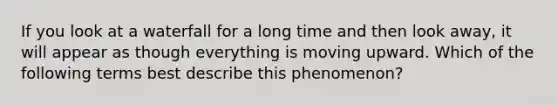If you look at a waterfall for a long time and then look away, it will appear as though everything is moving upward. Which of the following terms best describe this phenomenon?