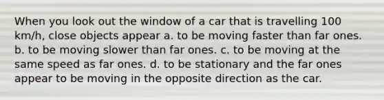 When you look out the window of a car that is travelling 100 km/h, close objects appear a. to be moving faster than far ones. b. to be moving slower than far ones. c. to be moving at the same speed as far ones. d. to be stationary and the far ones appear to be moving in the opposite direction as the car.