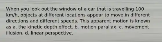 When you look out the window of a car that is travelling 100 km/h, objects at different locations appear to move in different directions and different speeds. This apparent motion is known as a. the kinetic depth effect. b. motion parallax. c. movement illusion. d. linear perspective.