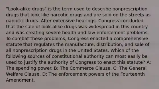 "Look-alike drugs" is the term used to describe nonprescription drugs that look like narcotic drugs and are sold on the streets as narcotic drugs. After extensive hearings, Congress concluded that the sale of look-alike drugs was widespread in this country and was creating severe health and law enforcement problems. To combat these problems, Congress enacted a comprehensive statute that regulates the manufacture, distribution, and sale of all nonprescription drugs in the United States. Which of the following sources of constitutional authority can most easily be used to justify the authority of Congress to enact this statute? A: The spending power. B: The Commerce Clause. C: The General Welfare Clause. D: The enforcement powers of the Fourteenth Amendment.