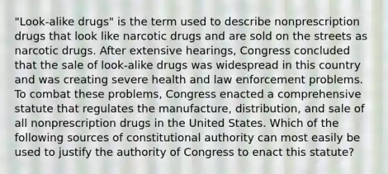 "Look-alike drugs" is the term used to describe nonprescription drugs that look like narcotic drugs and are sold on the streets as narcotic drugs. After extensive hearings, Congress concluded that the sale of look-alike drugs was widespread in this country and was creating severe health and law enforcement problems. To combat these problems, Congress enacted a comprehensive statute that regulates the manufacture, distribution, and sale of all nonprescription drugs in the United States. Which of the following sources of constitutional authority can most easily be used to justify the authority of Congress to enact this statute?