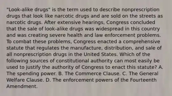 "Look-alike drugs" is the term used to describe nonprescription drugs that look like narcotic drugs and are sold on the streets as narcotic drugs. After extensive hearings, Congress concluded that the sale of look-alike drugs was widespread in this country and was creating severe health and law enforcement problems. To combat these problems, Congress enacted a comprehensive statute that regulates the manufacture, distribution, and sale of all nonprescription drugs in the United States. Which of the following sources of constitutional authority can most easily be used to justify the authority of Congress to enact this statute? A. The spending power. B. The Commerce Clause. C. The General Welfare Clause. D. The enforcement powers of the Fourteenth Amendment.