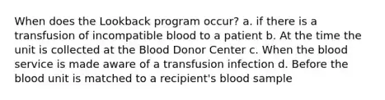 When does the Lookback program occur? a. if there is a transfusion of incompatible blood to a patient b. At the time the unit is collected at <a href='https://www.questionai.com/knowledge/k7oXMfj7lk-the-blood' class='anchor-knowledge'>the blood</a> Donor Center c. When the blood service is made aware of a transfusion infection d. Before the blood unit is matched to a recipient's blood sample