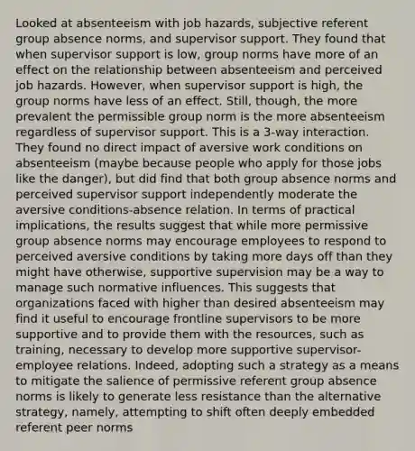 Looked at absenteeism with job hazards, subjective referent group absence norms, and supervisor support. They found that when supervisor support is low, group norms have more of an effect on the relationship between absenteeism and perceived job hazards. However, when supervisor support is high, the group norms have less of an effect. Still, though, the more prevalent the permissible group norm is the more absenteeism regardless of supervisor support. This is a 3-way interaction. They found no direct impact of aversive work conditions on absenteeism (maybe because people who apply for those jobs like the danger), but did find that both group absence norms and perceived supervisor support independently moderate the aversive conditions-absence relation. In terms of practical implications, the results suggest that while more permissive group absence norms may encourage employees to respond to perceived aversive conditions by taking more days off than they might have otherwise, supportive supervision may be a way to manage such normative influences. This suggests that organizations faced with higher than desired absenteeism may find it useful to encourage frontline supervisors to be more supportive and to provide them with the resources, such as training, necessary to develop more supportive supervisor-employee relations. Indeed, adopting such a strategy as a means to mitigate the salience of permissive referent group absence norms is likely to generate less resistance than the alternative strategy, namely, attempting to shift often deeply embedded referent peer norms