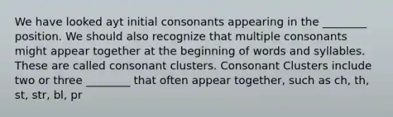 We have looked ayt initial consonants appearing in the ________ position. We should also recognize that multiple consonants might appear together at the beginning of words and syllables. These are called consonant clusters. Consonant Clusters include two or three ________ that often appear together, such as ch, th, st, str, bl, pr