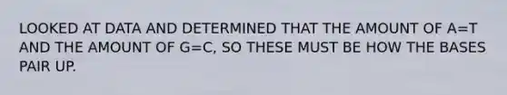 LOOKED AT DATA AND DETERMINED THAT THE AMOUNT OF A=T AND THE AMOUNT OF G=C, SO THESE MUST BE HOW THE BASES PAIR UP.