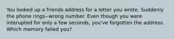 You looked up a friends address for a letter you wrote. Suddenly the phone rings--wrong number. Even though you were interupted for only a few seconds, you've forgotten the address. Which memory failed you?