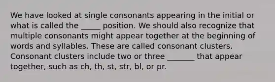 We have looked at single consonants appearing in the initial or what is called the _____ position. We should also recognize that multiple consonants might appear together at the beginning of words and syllables. These are called consonant clusters. Consonant clusters include two or three _______ that appear together, such as ch, th, st, str, bl, or pr.