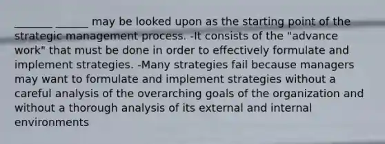 _______ ______ may be looked upon as the starting point of the strategic management process. -It consists of the "advance work" that must be done in order to effectively formulate and implement strategies. -Many strategies fail because managers may want to formulate and implement strategies without a careful analysis of the overarching goals of the organization and without a thorough analysis of its external and internal environments