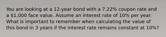 You are looking at a 12-year bond with a 7.22% coupon rate and a 1,000 face value. Assume an interest rate of 10% per year. What is important to remember when calculating the value of this bond in 3 years if the interest rate remains constant at 10%?