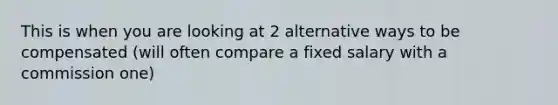 This is when you are looking at 2 alternative ways to be compensated (will often compare a fixed salary with a commission one)