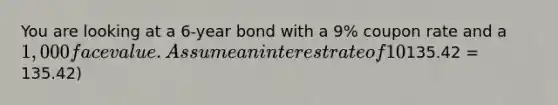 You are looking at a 6-year bond with a 9% coupon rate and a 1,000 face value. Assume an interest rate of 10% per year. What will be the value of this bond in one year if the interest rate remains constant at 10%? Enter your answer in dollars with 2 decimal places (ex.135.42 = 135.42)