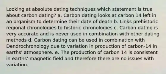 Looking at absolute dating techniques which statement is true about carbon dating? a. Carbon dating looks at carbon 14 left in an organism to determine their date of death b. Links prehistoric regional chronologies to historic chronologies c. Carbon dating is very accurate and is never used in combination with other dating methods d. Carbon dating can be used in combination with Dendrochronology due to variation in production of carbon-14 in earths' atmosphere. e. The production of carbon 14 is consistent in earths' magnetic field and therefore there are no issues with variation.