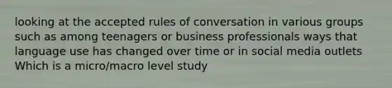 looking at the accepted rules of conversation in various groups such as among teenagers or business professionals ways that language use has changed over time or in social media outlets Which is a micro/macro level study