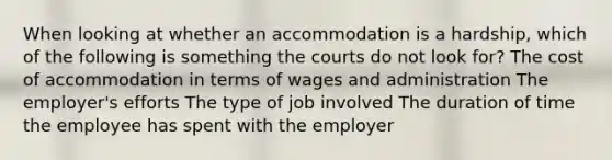 When looking at whether an accommodation is a hardship, which of the following is something the courts do not look for? The cost of accommodation in terms of wages and administration The employer's efforts The type of job involved The duration of time the employee has spent with the employer