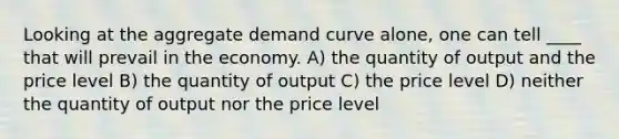 Looking at the aggregate demand curve alone, one can tell ____ that will prevail in the economy. A) the quantity of output and the price level B) the quantity of output C) the price level D) neither the quantity of output nor the price level