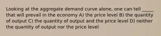 Looking at the aggregate demand curve alone, one can tell _____ that will prevail in the economy A) the price level B) the quantity of output C) the quantity of output and the price level D) neither the quantity of output nor the price level