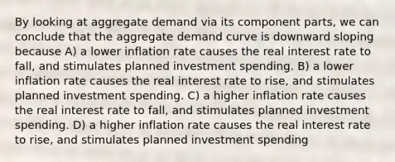 By looking at aggregate demand via its component parts, we can conclude that the aggregate demand curve is downward sloping because A) a lower inflation rate causes the real interest rate to fall, and stimulates planned investment spending. B) a lower inflation rate causes the real interest rate to rise, and stimulates planned investment spending. C) a higher inflation rate causes the real interest rate to fall, and stimulates planned investment spending. D) a higher inflation rate causes the real interest rate to rise, and stimulates planned investment spending