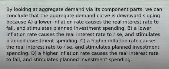 By looking at aggregate demand via its component parts, we can conclude that the aggregate demand curve is downward sloping because A) a lower inflation rate causes the real interest rate to fall, and stimulates planned investment spending. B) a lower inflation rate causes the real interest rate to rise, and stimulates planned investment spending. C) a higher inflation rate causes the real interest rate to rise, and stimulates planned investment spending. D) a higher inflation rate causes the real interest rate to fall, and stimulates planned investment spending.