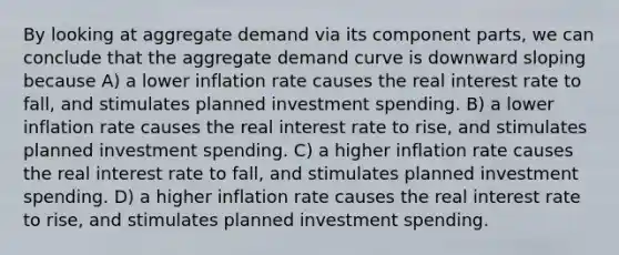 By looking at aggregate demand via its component parts, we can conclude that the aggregate demand curve is downward sloping because A) a lower inflation rate causes the real interest rate to fall, and stimulates planned investment spending. B) a lower inflation rate causes the real interest rate to rise, and stimulates planned investment spending. C) a higher inflation rate causes the real interest rate to fall, and stimulates planned investment spending. D) a higher inflation rate causes the real interest rate to rise, and stimulates planned investment spending.