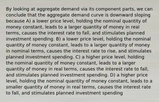 By looking at aggregate demand via its component parts, we can conclude that the aggregate demand curve is downward sloping because A) a lower price level, holding the nominal quantity of money constant, leads to a larger quantity of money in real terms, causes the interest rate to fall, and stimulates planned investment spending. B) a lower price level, holding the nominal quantity of money constant, leads to a larger quantity of money in nominal terms, causes the interest rate to rise, and stimulates planned investment spending. C) a higher price level, holding the nominal quantity of money constant, leads to a larger quantity of money in real terms, causes the interest rate to fall, and stimulates planned investment spending. D) a higher price level, holding the nominal quantity of money constant, leads to a smaller quantity of money in real terms, causes the interest rate to fall, and stimulates planned investment spending