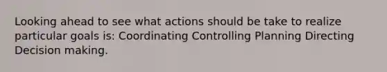 Looking ahead to see what actions should be take to realize particular goals is: Coordinating Controlling Planning Directing Decision making.