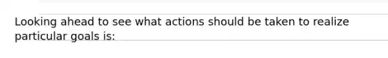 Looking ahead to see what actions should be taken to realize particular goals is: