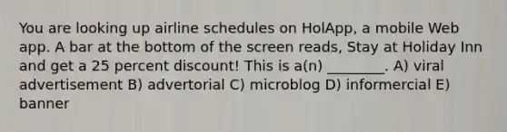 You are looking up airline schedules on HolApp, a mobile Web app. A bar at the bottom of the screen reads, Stay at Holiday Inn and get a 25 percent discount! This is a(n) ________. A) viral advertisement B) advertorial C) microblog D) informercial E) banner