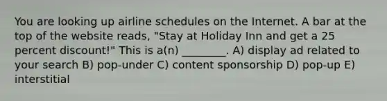 You are looking up airline schedules on the Internet. A bar at the top of the website reads, "Stay at Holiday Inn and get a 25 percent discount!" This is a(n) ________. A) display ad related to your search B) pop-under C) content sponsorship D) pop-up E) interstitial