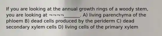 If you are looking at the annual growth rings of a woody stem, you are looking at ¬¬¬¬_______. A) living parenchyma of the phloem B) dead cells produced by the periderm C) dead secondary xylem cells D) living cells of the primary xylem