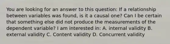 You are looking for an answer to this question: If a relationship between variables was found, is it a causal one? Can I be certain that something else did not produce the measurements of the dependent variable? I am interested in: A. internal validity B. external validity C. Content validity D. Concurrent validity