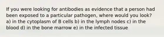 If you were looking for antibodies as evidence that a person had been exposed to a particular pathogen, where would you look? a) in the cytoplasm of B cells b) in the lymph nodes c) in the blood d) in the bone marrow e) in the infected tissue