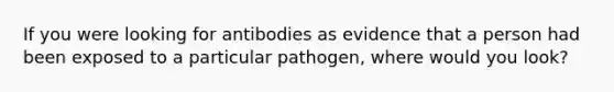 If you were looking for antibodies as evidence that a person had been exposed to a particular pathogen, where would you look?