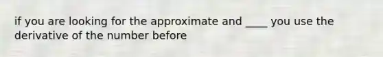 if you are looking for the approximate and ____ you use the derivative of the number before