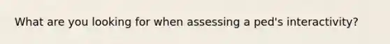 What are you looking for when assessing a ped's interactivity?